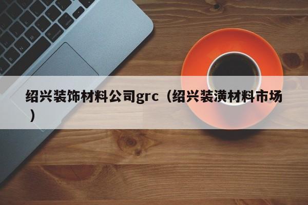紹興裝飾材料公司grc(紹興裝潢材料市場(chǎng) )